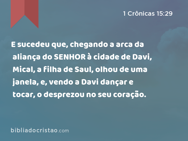 E sucedeu que, chegando a arca da aliança do SENHOR à cidade de Davi, Mical, a filha de Saul, olhou de uma janela, e, vendo a Davi dançar e tocar, o desprezou no seu coração. - 1 Crônicas 15:29