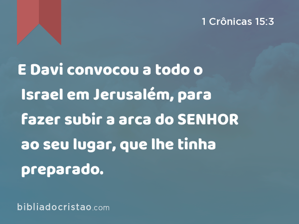 E Davi convocou a todo o Israel em Jerusalém, para fazer subir a arca do SENHOR ao seu lugar, que lhe tinha preparado. - 1 Crônicas 15:3