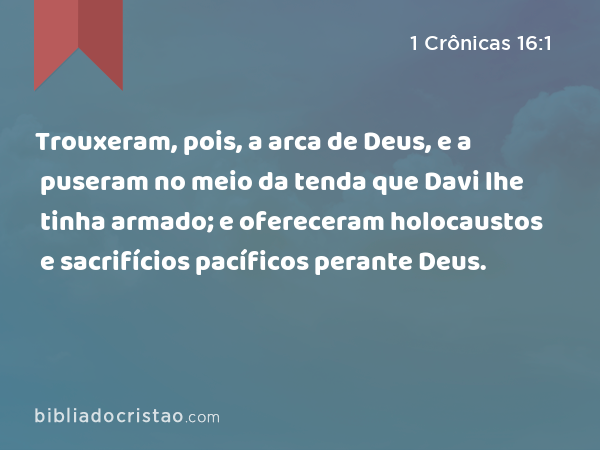 Trouxeram, pois, a arca de Deus, e a puseram no meio da tenda que Davi lhe tinha armado; e ofereceram holocaustos e sacrifícios pacíficos perante Deus. - 1 Crônicas 16:1