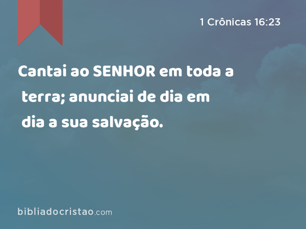 Cantai ao SENHOR em toda a terra; anunciai de dia em dia a sua salvação. - 1 Crônicas 16:23