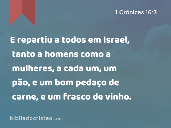 E repartiu a todos em Israel, tanto a homens como a mulheres, a cada um, um pão, e um bom pedaço de carne, e um frasco de vinho. - 1 Crônicas 16:3