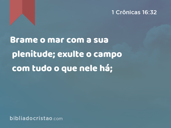 Brame o mar com a sua plenitude; exulte o campo com tudo o que nele há; - 1 Crônicas 16:32