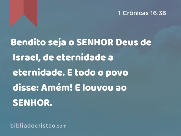 Bendito seja o SENHOR Deus de Israel, de eternidade a eternidade. E todo o povo disse: Amém! E louvou ao SENHOR. - 1 Crônicas 16:36