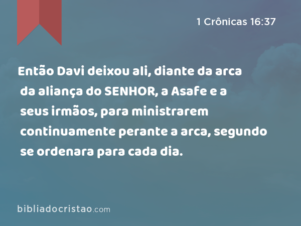 Então Davi deixou ali, diante da arca da aliança do SENHOR, a Asafe e a seus irmãos, para ministrarem continuamente perante a arca, segundo se ordenara para cada dia. - 1 Crônicas 16:37