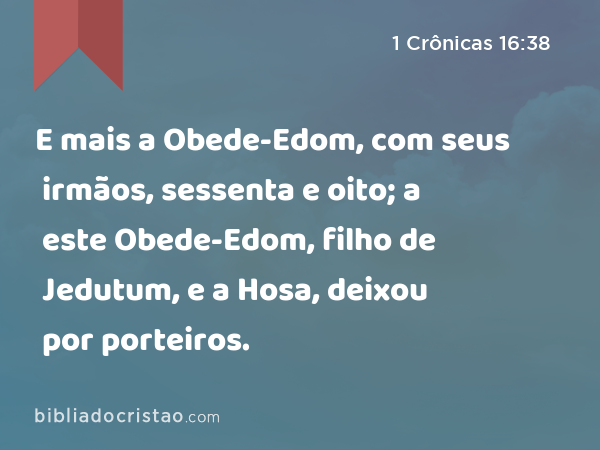 E mais a Obede-Edom, com seus irmãos, sessenta e oito; a este Obede-Edom, filho de Jedutum, e a Hosa, deixou por porteiros. - 1 Crônicas 16:38
