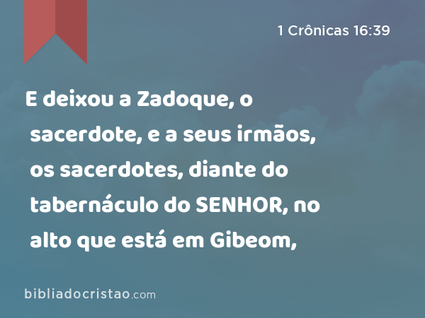 E deixou a Zadoque, o sacerdote, e a seus irmãos, os sacerdotes, diante do tabernáculo do SENHOR, no alto que está em Gibeom, - 1 Crônicas 16:39