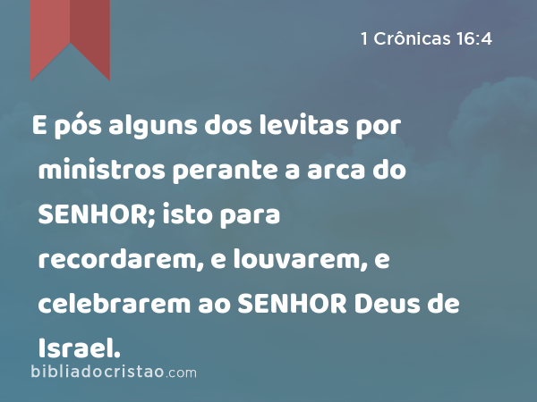 E pós alguns dos levitas por ministros perante a arca do SENHOR; isto para recordarem, e louvarem, e celebrarem ao SENHOR Deus de Israel. - 1 Crônicas 16:4