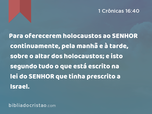 Para oferecerem holocaustos ao SENHOR continuamente, pela manhã e à tarde, sobre o altar dos holocaustos; e isto segundo tudo o que está escrito na lei do SENHOR que tinha prescrito a Israel. - 1 Crônicas 16:40