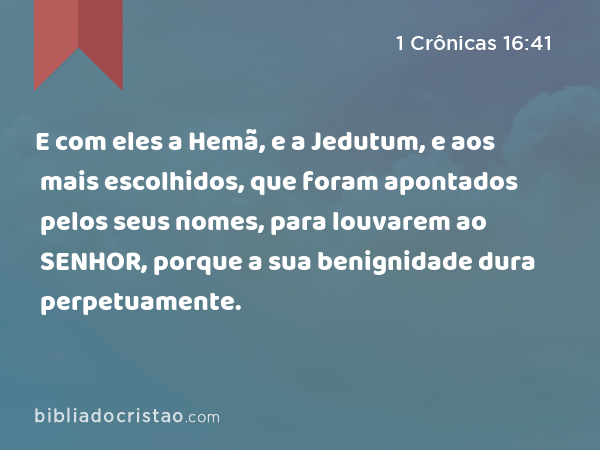 E com eles a Hemã, e a Jedutum, e aos mais escolhidos, que foram apontados pelos seus nomes, para louvarem ao SENHOR, porque a sua benignidade dura perpetuamente. - 1 Crônicas 16:41