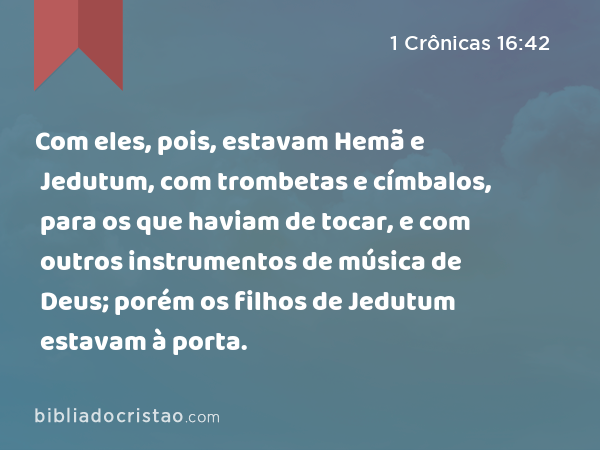 Com eles, pois, estavam Hemã e Jedutum, com trombetas e címbalos, para os que haviam de tocar, e com outros instrumentos de música de Deus; porém os filhos de Jedutum estavam à porta. - 1 Crônicas 16:42