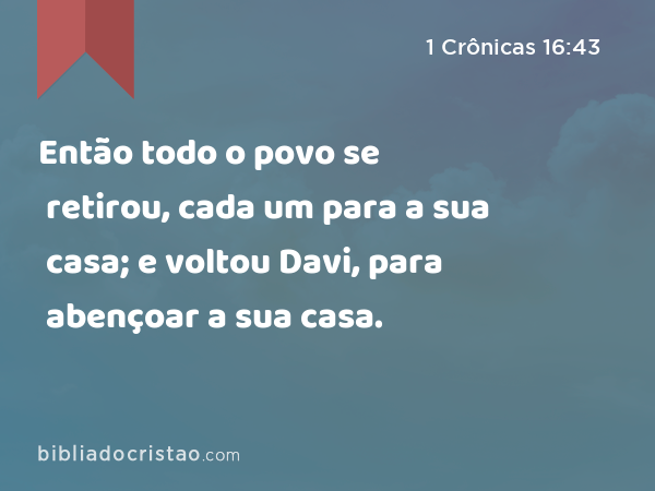 Então todo o povo se retirou, cada um para a sua casa; e voltou Davi, para abençoar a sua casa. - 1 Crônicas 16:43