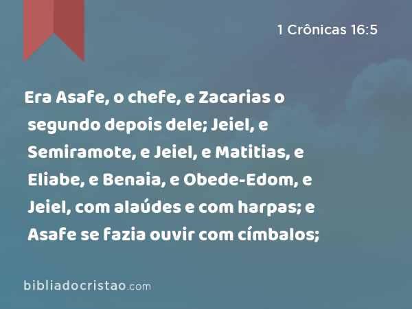 Era Asafe, o chefe, e Zacarias o segundo depois dele; Jeiel, e Semiramote, e Jeiel, e Matitias, e Eliabe, e Benaia, e Obede-Edom, e Jeiel, com alaúdes e com harpas; e Asafe se fazia ouvir com címbalos; - 1 Crônicas 16:5