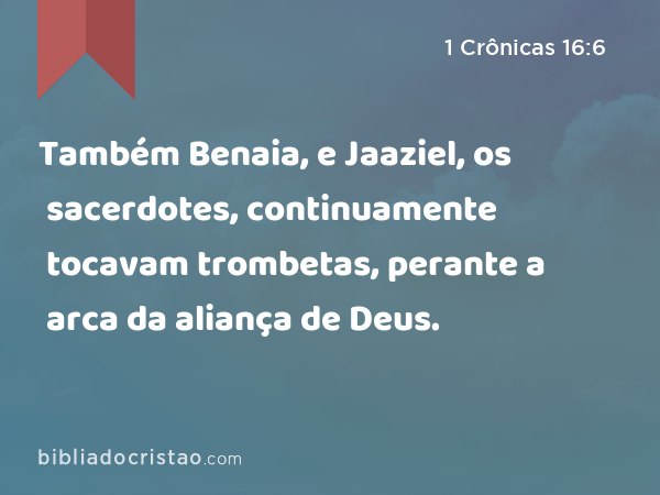 Também Benaia, e Jaaziel, os sacerdotes, continuamente tocavam trombetas, perante a arca da aliança de Deus. - 1 Crônicas 16:6