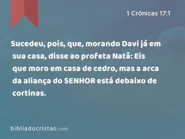 Sucedeu, pois, que, morando Davi já em sua casa, disse ao profeta Natã: Eis que moro em casa de cedro, mas a arca da aliança do SENHOR está debaixo de cortinas. - 1 Crônicas 17:1