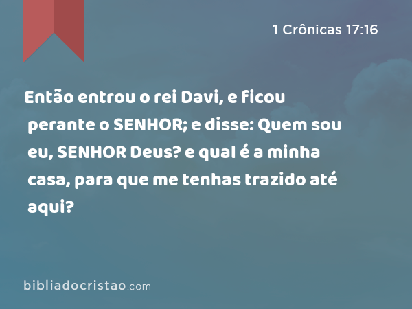 Então entrou o rei Davi, e ficou perante o SENHOR; e disse: Quem sou eu, SENHOR Deus? e qual é a minha casa, para que me tenhas trazido até aqui? - 1 Crônicas 17:16