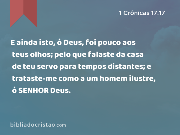 E ainda isto, ó Deus, foi pouco aos teus olhos; pelo que falaste da casa de teu servo para tempos distantes; e trataste-me como a um homem ilustre, ó SENHOR Deus. - 1 Crônicas 17:17