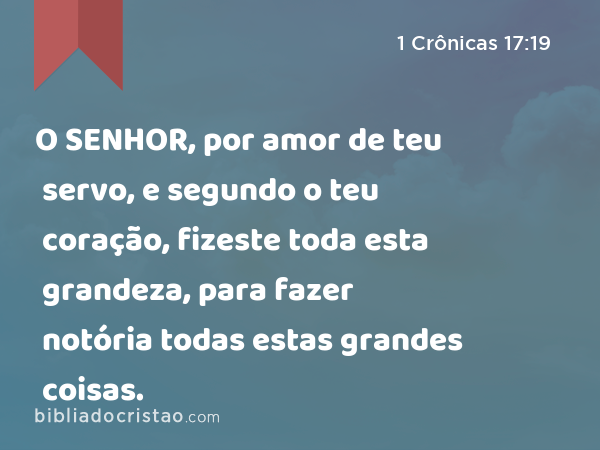 O SENHOR, por amor de teu servo, e segundo o teu coração, fizeste toda esta grandeza, para fazer notória todas estas grandes coisas. - 1 Crônicas 17:19