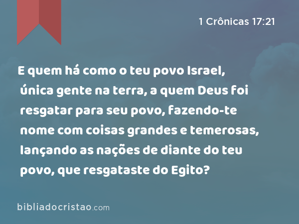 E quem há como o teu povo Israel, única gente na terra, a quem Deus foi resgatar para seu povo, fazendo-te nome com coisas grandes e temerosas, lançando as nações de diante do teu povo, que resgataste do Egito? - 1 Crônicas 17:21