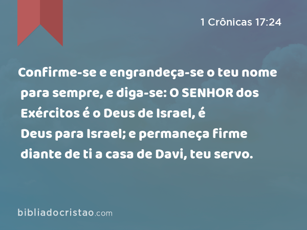 Confirme-se e engrandeça-se o teu nome para sempre, e diga-se: O SENHOR dos Exércitos é o Deus de Israel, é Deus para Israel; e permaneça firme diante de ti a casa de Davi, teu servo. - 1 Crônicas 17:24