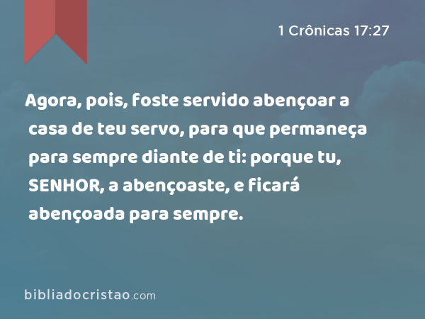 Agora, pois, foste servido abençoar a casa de teu servo, para que permaneça para sempre diante de ti: porque tu, SENHOR, a abençoaste, e ficará abençoada para sempre. - 1 Crônicas 17:27