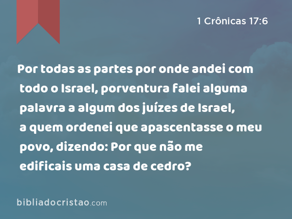 Por todas as partes por onde andei com todo o Israel, porventura falei alguma palavra a algum dos juízes de Israel, a quem ordenei que apascentasse o meu povo, dizendo: Por que não me edificais uma casa de cedro? - 1 Crônicas 17:6