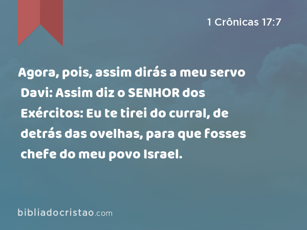 Agora, pois, assim dirás a meu servo Davi: Assim diz o SENHOR dos Exércitos: Eu te tirei do curral, de detrás das ovelhas, para que fosses chefe do meu povo Israel. - 1 Crônicas 17:7