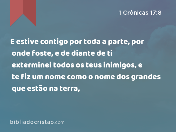 E estive contigo por toda a parte, por onde foste, e de diante de ti exterminei todos os teus inimigos, e te fiz um nome como o nome dos grandes que estão na terra, - 1 Crônicas 17:8