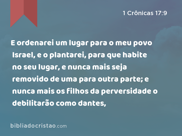 E ordenarei um lugar para o meu povo Israel, e o plantarei, para que habite no seu lugar, e nunca mais seja removido de uma para outra parte; e nunca mais os filhos da perversidade o debilitarão como dantes, - 1 Crônicas 17:9