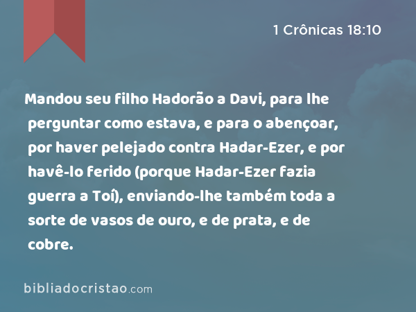 Mandou seu filho Hadorão a Davi, para lhe perguntar como estava, e para o abençoar, por haver pelejado contra Hadar-Ezer, e por havê-lo ferido (porque Hadar-Ezer fazia guerra a Toí), enviando-lhe também toda a sorte de vasos de ouro, e de prata, e de cobre. - 1 Crônicas 18:10