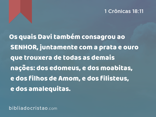 Os quais Davi também consagrou ao SENHOR, juntamente com a prata e ouro que trouxera de todas as demais nações: dos edomeus, e dos moabitas, e dos filhos de Amom, e dos filisteus, e dos amalequitas. - 1 Crônicas 18:11