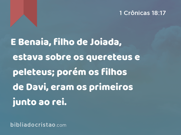 E Benaia, filho de Joiada, estava sobre os quereteus e peleteus; porém os filhos de Davi, eram os primeiros junto ao rei. - 1 Crônicas 18:17