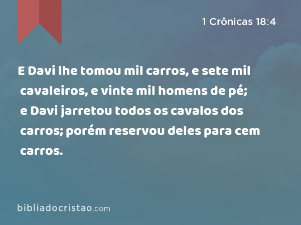 E Davi lhe tomou mil carros, e sete mil cavaleiros, e vinte mil homens de pé; e Davi jarretou todos os cavalos dos carros; porém reservou deles para cem carros. - 1 Crônicas 18:4