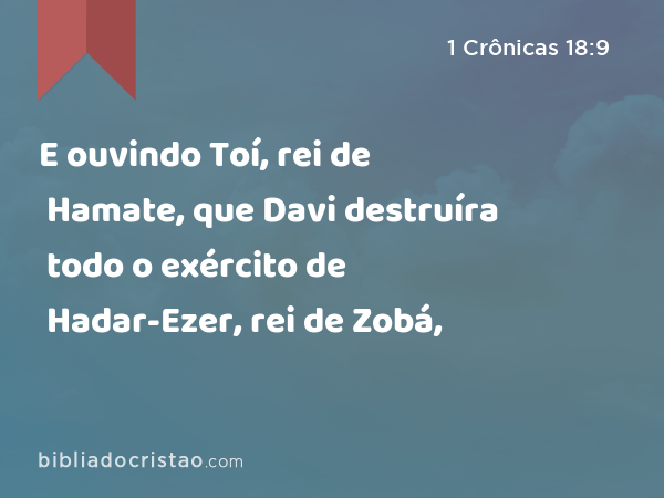 E ouvindo Toí, rei de Hamate, que Davi destruíra todo o exército de Hadar-Ezer, rei de Zobá, - 1 Crônicas 18:9