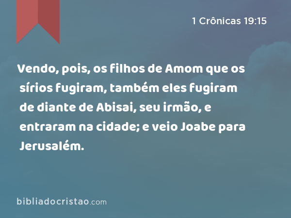 Vendo, pois, os filhos de Amom que os sírios fugiram, também eles fugiram de diante de Abisai, seu irmão, e entraram na cidade; e veio Joabe para Jerusalém. - 1 Crônicas 19:15