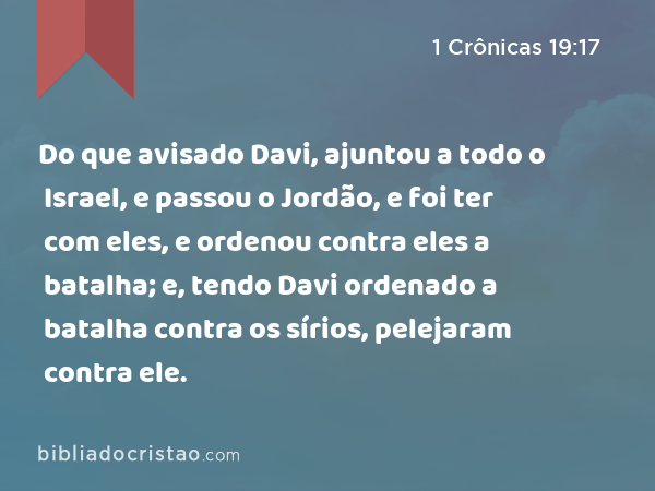 Do que avisado Davi, ajuntou a todo o Israel, e passou o Jordão, e foi ter com eles, e ordenou contra eles a batalha; e, tendo Davi ordenado a batalha contra os sírios, pelejaram contra ele. - 1 Crônicas 19:17