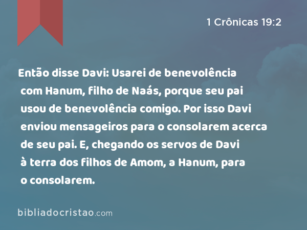 Então disse Davi: Usarei de benevolência com Hanum, filho de Naás, porque seu pai usou de benevolência comigo. Por isso Davi enviou mensageiros para o consolarem acerca de seu pai. E, chegando os servos de Davi à terra dos filhos de Amom, a Hanum, para o consolarem. - 1 Crônicas 19:2