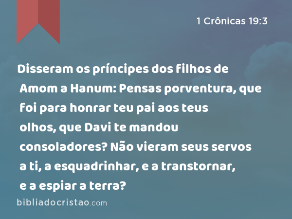 Disseram os príncipes dos filhos de Amom a Hanum: Pensas porventura, que foi para honrar teu pai aos teus olhos, que Davi te mandou consoladores? Não vieram seus servos a ti, a esquadrinhar, e a transtornar, e a espiar a terra? - 1 Crônicas 19:3