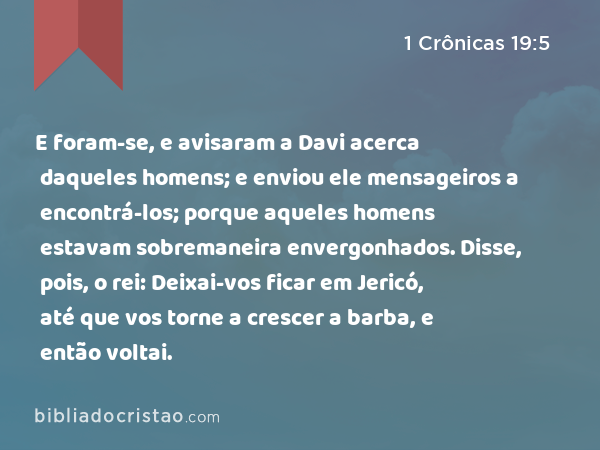 E foram-se, e avisaram a Davi acerca daqueles homens; e enviou ele mensageiros a encontrá-los; porque aqueles homens estavam sobremaneira envergonhados. Disse, pois, o rei: Deixai-vos ficar em Jericó, até que vos torne a crescer a barba, e então voltai. - 1 Crônicas 19:5