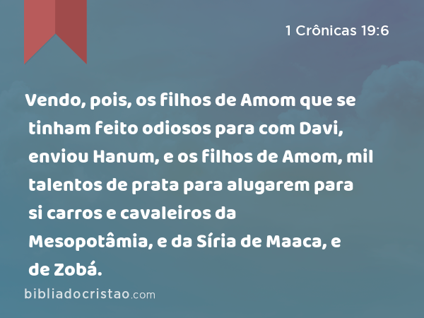 Vendo, pois, os filhos de Amom que se tinham feito odiosos para com Davi, enviou Hanum, e os filhos de Amom, mil talentos de prata para alugarem para si carros e cavaleiros da Mesopotâmia, e da Síria de Maaca, e de Zobá. - 1 Crônicas 19:6