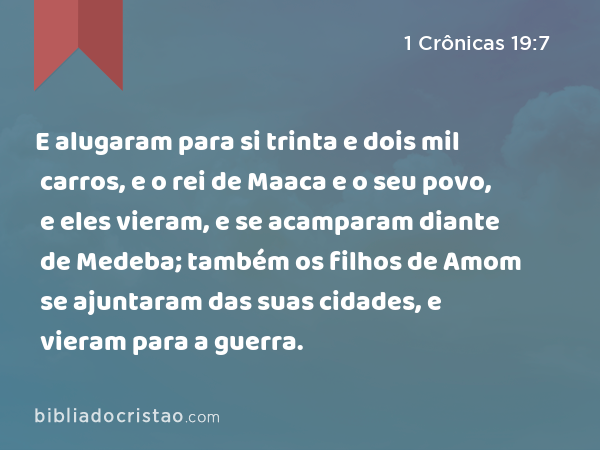 E alugaram para si trinta e dois mil carros, e o rei de Maaca e o seu povo, e eles vieram, e se acamparam diante de Medeba; também os filhos de Amom se ajuntaram das suas cidades, e vieram para a guerra. - 1 Crônicas 19:7