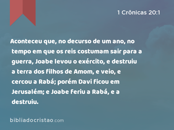 Aconteceu que, no decurso de um ano, no tempo em que os reis costumam sair para a guerra, Joabe levou o exército, e destruiu a terra dos filhos de Amom, e veio, e cercou a Rabá; porém Davi ficou em Jerusalém; e Joabe feriu a Rabá, e a destruiu. - 1 Crônicas 20:1