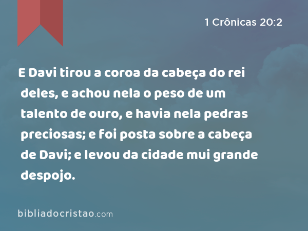 E Davi tirou a coroa da cabeça do rei deles, e achou nela o peso de um talento de ouro, e havia nela pedras preciosas; e foi posta sobre a cabeça de Davi; e levou da cidade mui grande despojo. - 1 Crônicas 20:2