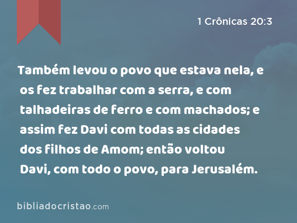 Também levou o povo que estava nela, e os fez trabalhar com a serra, e com talhadeiras de ferro e com machados; e assim fez Davi com todas as cidades dos filhos de Amom; então voltou Davi, com todo o povo, para Jerusalém. - 1 Crônicas 20:3