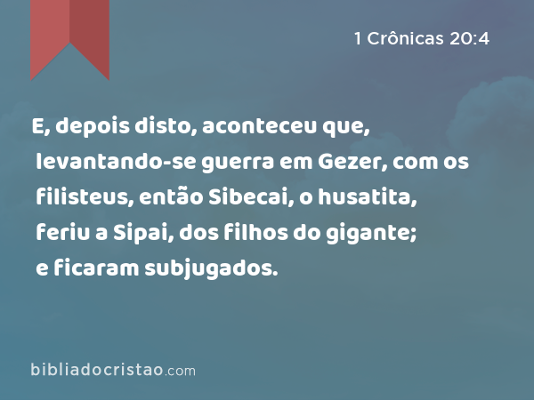 E, depois disto, aconteceu que, levantando-se guerra em Gezer, com os filisteus, então Sibecai, o husatita, feriu a Sipai, dos filhos do gigante; e ficaram subjugados. - 1 Crônicas 20:4