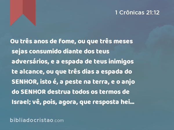 Ou três anos de fome, ou que três meses sejas consumido diante dos teus adversários, e a espada de teus inimigos te alcance, ou que três dias a espada do SENHOR, isto é, a peste na terra, e o anjo do SENHOR destrua todos os termos de Israel; vê, pois, agora, que resposta hei de levar a quem me enviou. - 1 Crônicas 21:12