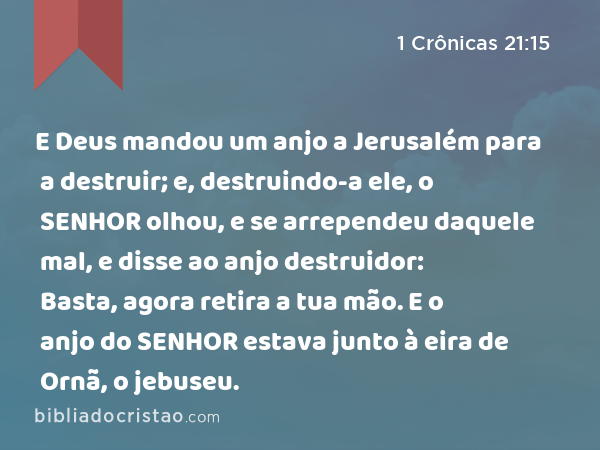 E Deus mandou um anjo a Jerusalém para a destruir; e, destruindo-a ele, o SENHOR olhou, e se arrependeu daquele mal, e disse ao anjo destruidor: Basta, agora retira a tua mão. E o anjo do SENHOR estava junto à eira de Ornã, o jebuseu. - 1 Crônicas 21:15