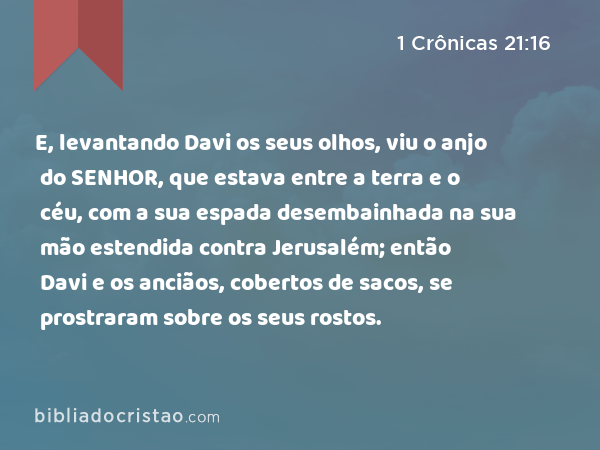 E, levantando Davi os seus olhos, viu o anjo do SENHOR, que estava entre a terra e o céu, com a sua espada desembainhada na sua mão estendida contra Jerusalém; então Davi e os anciãos, cobertos de sacos, se prostraram sobre os seus rostos. - 1 Crônicas 21:16