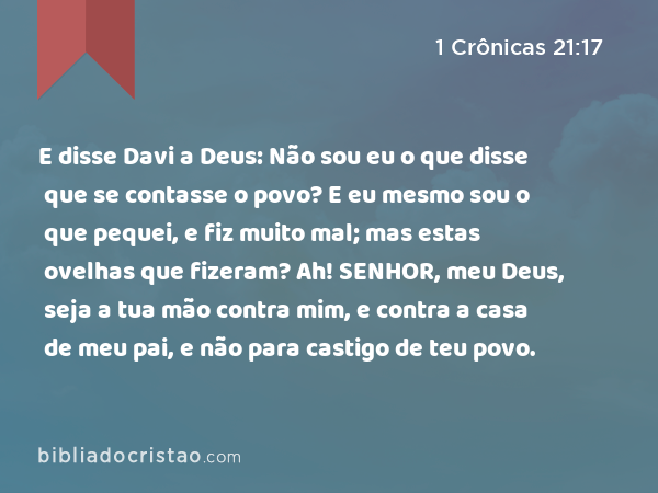 E disse Davi a Deus: Não sou eu o que disse que se contasse o povo? E eu mesmo sou o que pequei, e fiz muito mal; mas estas ovelhas que fizeram? Ah! SENHOR, meu Deus, seja a tua mão contra mim, e contra a casa de meu pai, e não para castigo de teu povo. - 1 Crônicas 21:17