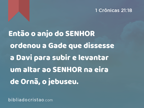 Então o anjo do SENHOR ordenou a Gade que dissesse a Davi para subir e levantar um altar ao SENHOR na eira de Ornã, o jebuseu. - 1 Crônicas 21:18