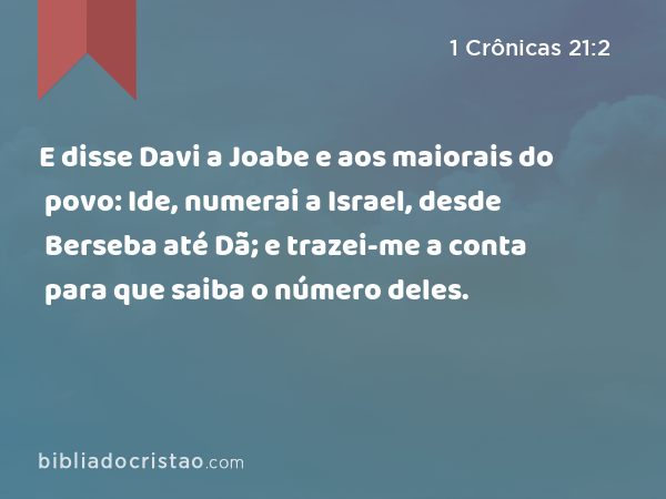 E disse Davi a Joabe e aos maiorais do povo: Ide, numerai a Israel, desde Berseba até Dã; e trazei-me a conta para que saiba o número deles. - 1 Crônicas 21:2